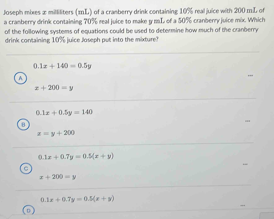 Joseph mixes x milliliters (mL) of a cranberry drink containing 10% real juice with 200 mL of
a cranberry drink containing 70% real juice to make y mL of a 50% cranberry juice mix. Which
of the following systems of equations could be used to determine how much of the cranberry
drink containing 10% juice Joseph put into the mixture?
0.1x+140=0.5y
A
x+200=y
0.1x+0.5y=140
B
x=y+200
0.1x+0.7y=0.5(x+y)
C
x+200=y
0.1x+0.7y=0.5(x+y)
D