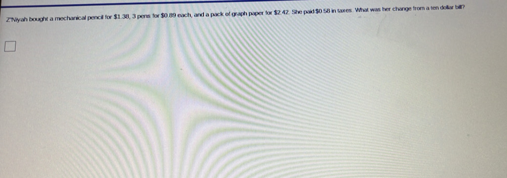 Z'Niyah bought a mechanical pencil for $1.38, 3 pens for $0.89 each, and a pack of graph paper for $2.42. She paid $0.58 in taxes. What was her change from a ten dollar bill?