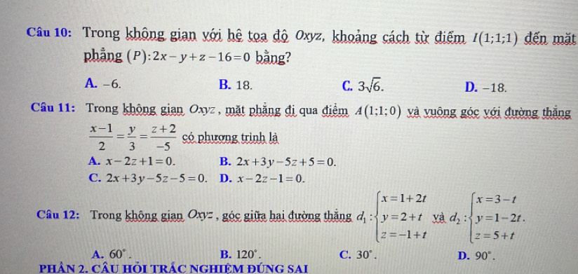 Trong không gian với hệ toa độ Oxyz, khoảng cách từ điểm I(1;1;1) đến mặt
phẳng (P) 2x-y+z-16=0 bằng?
A. -6. B. 18. C. 3sqrt(6). D. -18.
Câu 11: Trong không gian Oxyz , mặt phẳng đị qua điểm A(1;1;0) và vuông góc với đường thắng
 (x-1)/2 = y/3 = (z+2)/-5  có phương trình là
A. x-2z+1=0. B. 2x+3y-5z+5=0.
C. 2x+3y-5z-5=0. D. x-2z-1=0. 
Câu 12: Trong không gian Oxyz , góc giữa hai đường thắng d_i:beginarrayl x=1+2t y=2+t z=-1+tendarray. yà d_2:beginarrayl x=3-t y=1-2t. z=5+tendarray.
A. 60°. B. 120°. C. 30°. D. 90°. 
phầN 2. cÂU HỏI TRÁC NGHIÊM ĐÚnG sai