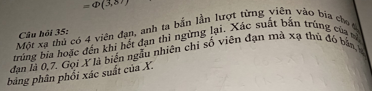 =Phi (3,87)
Một xạ thủ có 4 viên đạn, anh ta bắn lần lượt từng viên vào bia cho đá 
Câu hỏi 35 : 
trúng bia hoặc đến khi hết đạn thì ngừng lại. Xác suất bắn trúng của mộ 
đạn là 0, 7. Gọi X là biến ngẫu nhiên chỉ số viên đạn mà xạ thủ đó bắn, hà 
bảng phân phối xác suất của X.