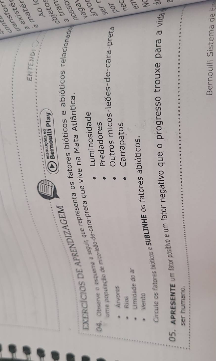 a 
conte 
ransfor 
a existê, 
ENTENDI e matér 
Ao l 
resoluções no 
Bernoulli Play 
objetos 
nosso 
EXERCÍCIOS DE APRENDIZAGEM 
()4. Observe o esquema a seguir, que representa os fatores bióticos e abióticos relacionado 
a tran 
vagav 
uma população de mico-leão-de-cara-preta que vive na Mata Atlântica 
Luminosidade 
árvor 
Predadores 
ser r 
Árvores 
Outros micos-leões-de-cara-preta por 
Rios 
Carrapatos 
nec 
Umidade do ar 
em 
Vento 
NC 
Circule os fatores bióticos e SUBLINHE os fatores abióticos. 
05, Apresente um fator positivo e um fator negativo que o progresso trouxe para a vida a 
7 
ser humano. 
Bernou l istem d