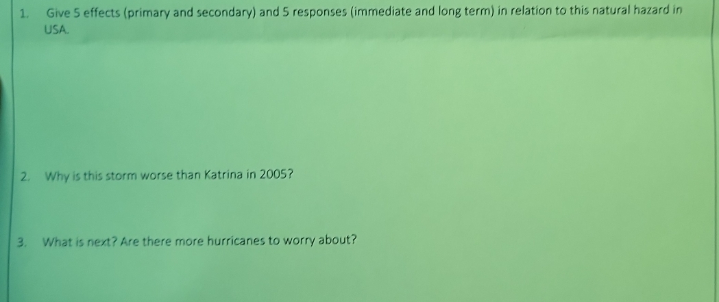 Give 5 effects (primary and secondary) and 5 responses (immediate and long term) in relation to this natural hazard in 
USA. 
2. Why is this storm worse than Katrina in 2005? 
3. What is next? Are there more hurricanes to worry about?