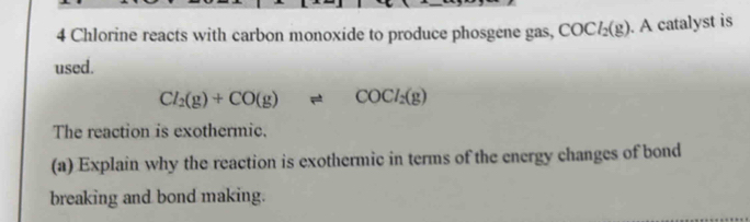 Chlorine reacts with carbon monoxide to produce phosgene gas, COCl_2(g). A catalyst is 
used.
Cl_2(g)+CO(g)leftharpoons COCl_2(g)
The reaction is exothermic. 
(a) Explain why the reaction is exothermic in terms of the energy changes of bond 
breaking and bond making.