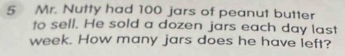 Mr. Nutty had 100 jars of peanut butter 
to sell. He sold a dozen jars each day last
week. How many jars does he have left?