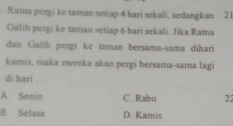 Ratna pergi ke taman setiap 4 hari sekali, sedangkan 2
Galih pergi ke taman setiap 6 hari sekali. Jika Ratna
dan Galih pergi ke taman bersama-sama dihari
kamis, maka mereka akan pergi bersama-sama lagi
di hari . . .
A. Senin C. Rabu 22
B. Selasa D. Kamis