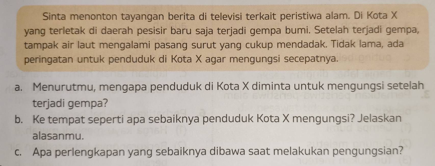 Sinta menonton tayangan berita di televisi terkait peristiwa alam. Di Kota X
yang terletak di daerah pesisir baru saja terjadi gempa bumi. Setelah terjadi gempa, 
tampak air laut mengalami pasang surut yang cukup mendadak. Tidak lama, ada 
peringatan untuk penduduk di Kota X agar mengungsi secepatnya. 
a. Menurutmu, mengapa penduduk di Kota X diminta untuk mengungsi setelah 
terjadi gempa? 
b. Ke tempat seperti apa sebaiknya penduduk Kota X mengungsi? Jelaskan 
alasanmu. 
c. Apa perlengkapan yang sebaiknya dibawa saat melakukan pengungsian?