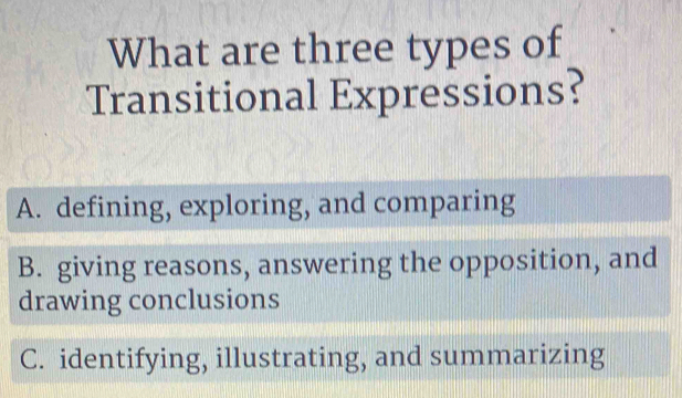 What are three types of
Transitional Expressions?
A. defining, exploring, and comparing
B. giving reasons, answering the opposition, and
drawing conclusions
C. identifying, illustrating, and summarizing