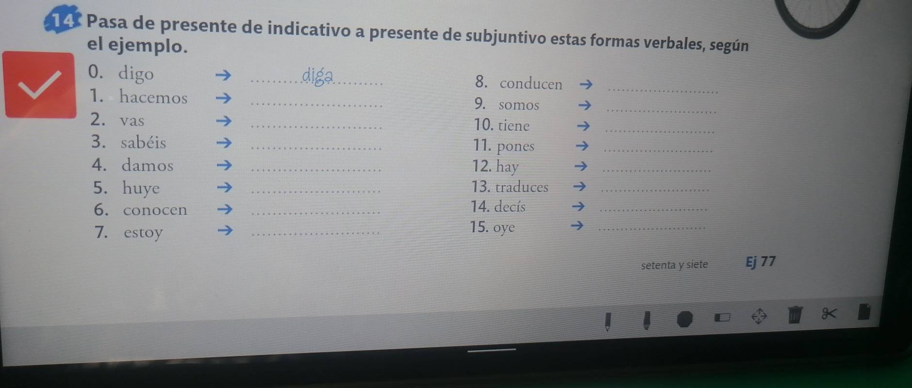 Pasa de presente de indicativo a presente de subjuntivo estas formas verbales, según 
el ejemplo. 
0. digo _8. conducen_ 
_ 
1. hacemos _9. somos 
2. vas _10. tiene_ 
3. sabéis _11. pones_ 
4. damos _12. hay_ 
5. huye _13. traduces_ 
6. conocen_ 
14. decís 
_ 
7. estoy 
_ 
15. oye 
_ 
setenta y siete Ej 77