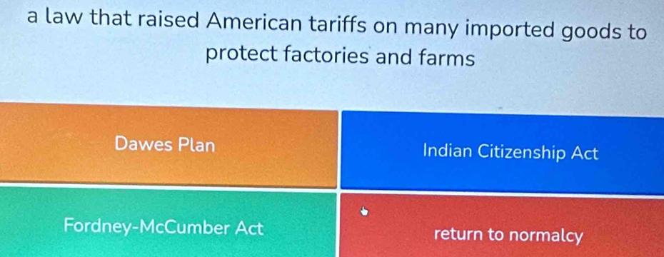 a law that raised American tariffs on many imported goods to
protect factories and farms
Dawes Plan Indian Citizenship Act
Fordney-McCumber Act return to normalcy