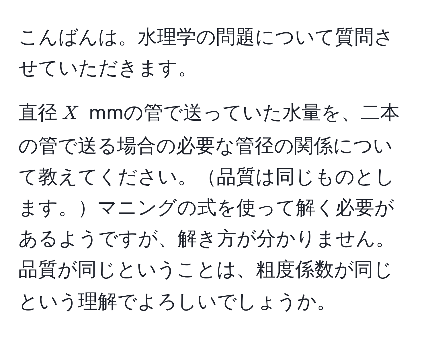 こんばんは。水理学の問題について質問させていただきます。

直径$X$ mmの管で送っていた水量を、二本の管で送る場合の必要な管径の関係について教えてください。品質は同じものとします。マニングの式を使って解く必要があるようですが、解き方が分かりません。品質が同じということは、粗度係数が同じという理解でよろしいでしょうか。