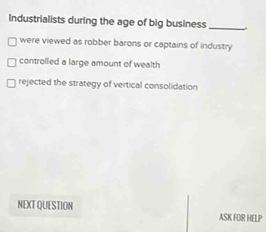 Industrialists during the age of big business_
were viewed as robber barons or captains of industry
controlled a large amount of wealth
rejected the strategy of vertical consolidation
NEXT QUESTION
ASK FOR HELP