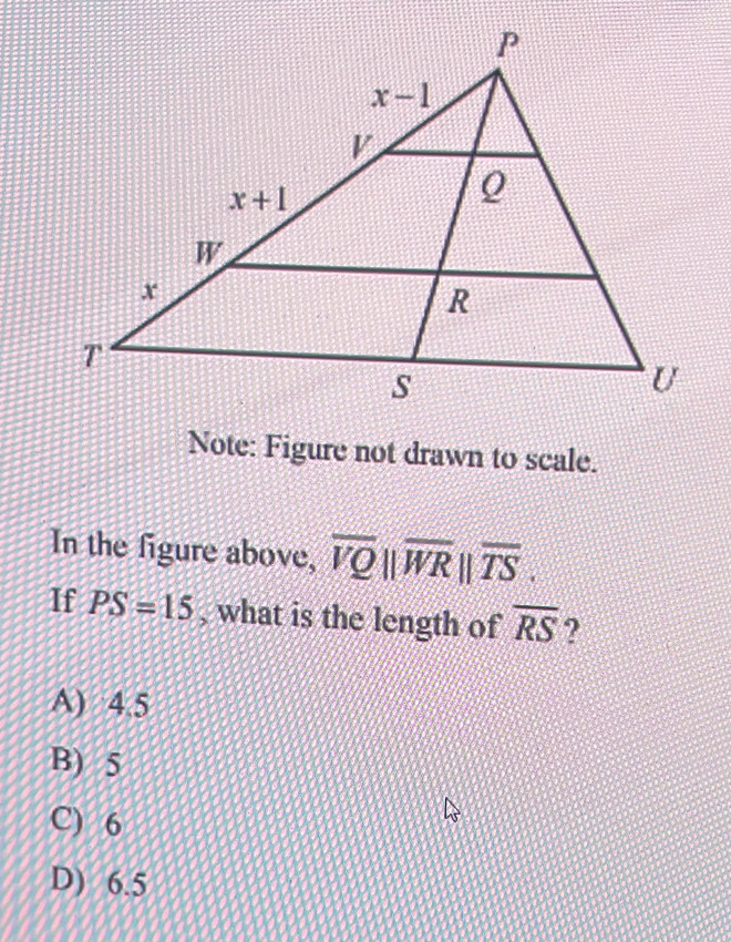 Note: Figure not drawn to scale.
In the figure above, overline VQ||overline WR||overline TS.
If PS=15 , what is the length of overline RS ?
A) 4.5
B) 5
C) 6
D) 6.5