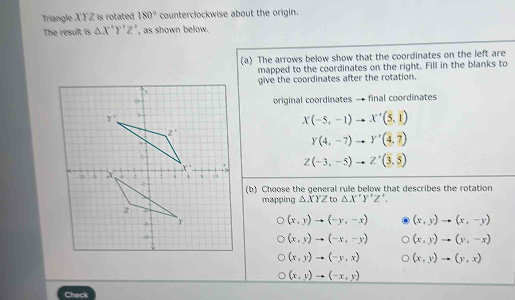 Triangle X YZ is rotated 180° counterclockwise about the origin.
The result is △ X°Y°Z as shown below.
(a) The arrows below show that the coordinates on the left are
mapped to the coordinates on the right. Fill in the blanks to
give the coordinates after the rotation.
original coordinates → final coordinates
X(-5,-1)to X'(5,1)
Y(4,-7)to Y'(4,7)
Z(-3,-5)to Z'(3,5)
(b) Choose the general rule below that describes the rotation
mapping △ XYZ to △ X'Y'Z'.
(x,y)to (-y,-x) (x,y)to (x,-y)
(x,y)to (-x,-y) (x,y)to (y,-x)
(x,y)to (-y,x)
(x,y)to (y,x)
(x,y)to (-x,y)
Check