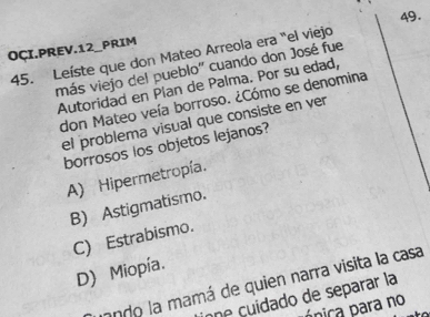 OÇI.PREV.12_PRIM
45. Leíste que don Mateo Arreola era "el viejo
más viejo del pueblo'' cuando don José fue
Autoridad en Plan de Palma. Por su edad,
don Mateo veía borroso. ¿Cómo se denomina
el problema visual que consiste en ver
borrosos los objetos lejanos?
A) Hipermetropía.
B) Astigmatismo.
C) Estrabismo.
D) Miopía.
ondo la mamá de quien narra visita la casa
one cuidado de separar la
ppica para no