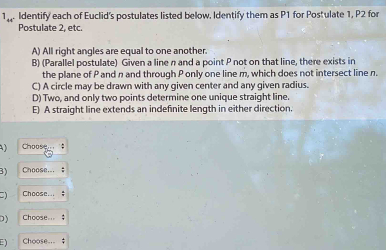 1_44 . Identify each of Euclid’s postulates listed below. Identify them as P1 for Postulate 1, P2 for 
Postulate 2, etc. 
A) All right angles are equal to one another. 
B) (Parallel postulate) Given a line n and a point P not on that line, there exists in 
the plane of P and n and through P only one line m, which does not intersect line n. 
C) A circle may be drawn with any given center and any given radius. 
D) Two, and only two points determine one unique straight line. 
E) A straight line extends an indefinite length in either direction. 
A) Choose 
B) Choose... 
C) Choose... 
D) Choose... 
E) Choose...