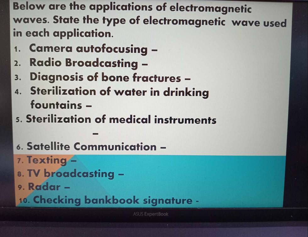 Below are the applications of electromagnetic 
waves. State the type of electromagnetic wave used 
in each application. 
1. Camera autofocusing - 
2. Radio Broadcasting - 
3. Diagnosis of bone fractures - 
4. Sterilization of water in drinking 
fountains - 
5. Sterilization of medical instruments 
- 
6. Satellite Communication - 
7. Texting - 
8. TV broadcasting - 
9. Radar - 
10. Checking bankbook signature - 
ASUS ExpertBook