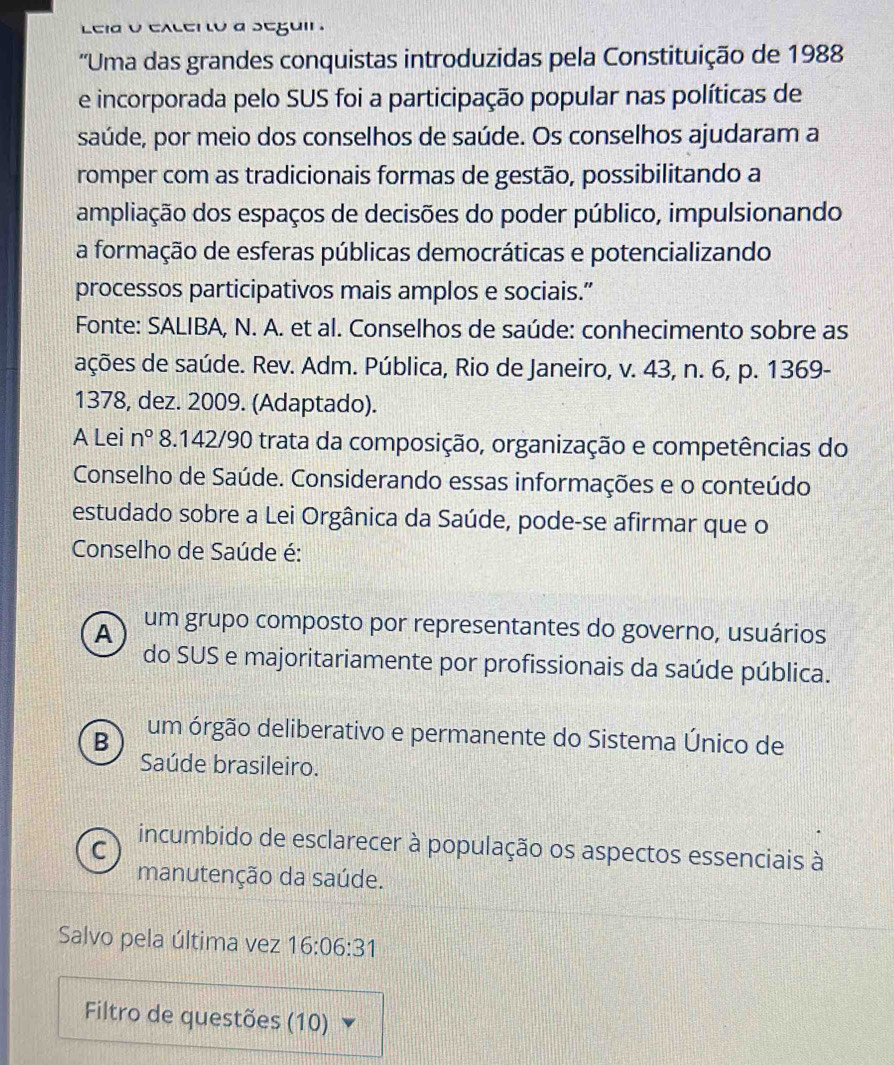 Leid o excen to a segui .
''Uma das grandes conquistas introduzidas pela Constituição de 1988
e incorporada pelo SUS foi a participação popular nas políticas de
saúde, por meio dos conselhos de saúde. Os conselhos ajudaram a
romper com as tradicionais formas de gestão, possibilitando a
ampliação dos espaços de decisões do poder público, impulsionando
a formação de esferas públicas democráticas e potencializando
processos participativos mais amplos e sociais.”
Fonte: SALIBA, N. A. et al. Conselhos de saúde: conhecimento sobre as
ações de saúde. Rev. Adm. Pública, Rio de Janeiro, v. 43, n. 6, p. 1369-
1378, dez. 2009. (Adaptado).
A Lei n° 8.142/90 trata da composição, organização e competências do
Conselho de Saúde. Considerando essas informações e o conteúdo
estudado sobre a Lei Orgânica da Saúde, pode-se afirmar que o
Conselho de Saúde é:
A um grupo composto por representantes do governo, usuários
do SUS e majoritariamente por profissionais da saúde pública.
B um órgão deliberativo e permanente do Sistema Único de
Saúde brasileiro.
C incumbido de esclarecer à população os aspectos essenciais à
manutenção da saúde.
Salvo pela última vez 16:06:31
Filtro de questões (1 10 1