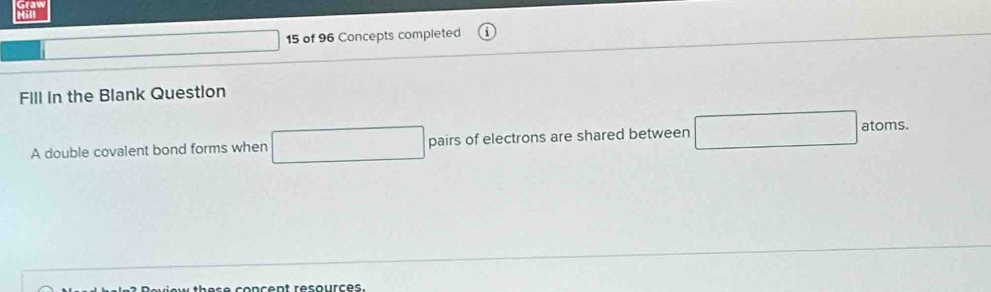 of 96 Concepts completed 
Fill In the Blank Question 
A double covalent bond forms when □ pairs of electrons are shared between atoms.