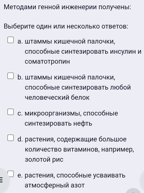 Μетодами генной инженерии получены:
Выιберите один или несколько ответов:
а. Штаммы Κишечной палочки,
способные синтезировать инсулин и
соматотропин
b. Шаммы Κишечной πалочки,
способные синтезировать любой
человеческий белок
C. микроорганизмы, способные
синтезировать нефть
d. растения, содержашие большое
Κоличество Βитаминов, налример,
золотой рис
e. растения, способные усваивать
αтмосферный азот