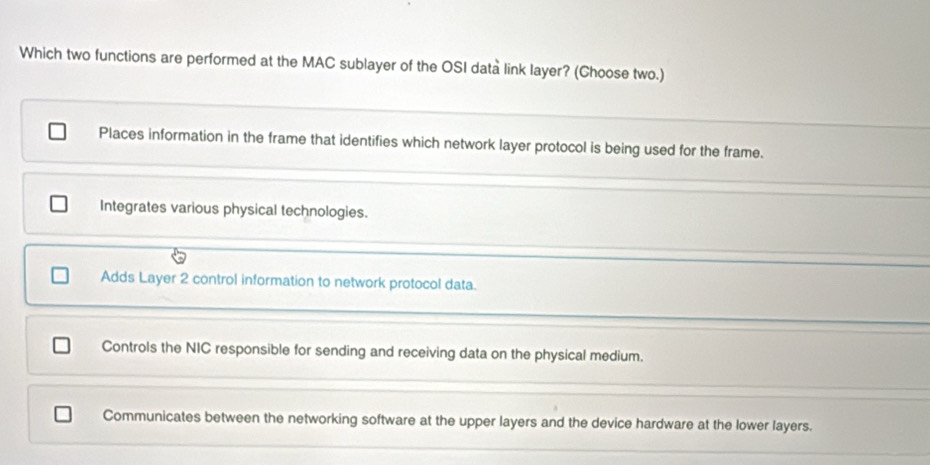 Which two functions are performed at the MAC sublayer of the OSI data link layer? (Choose two.)
Places information in the frame that identifies which network layer protocol is being used for the frame.
Integrates various physical technologies.
Adds Layer 2 control information to network protocol data.
Controls the NIC responsible for sending and receiving data on the physical medium.
Communicates between the networking software at the upper layers and the device hardware at the lower layers.