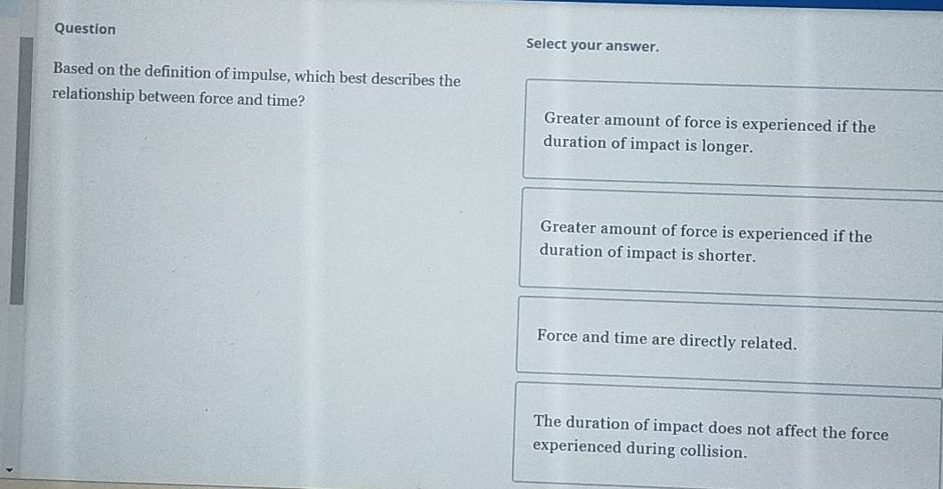 Question
Select your answer.
Based on the definition of impulse, which best describes the
relationship between force and time? Greater amount of force is experienced if the
duration of impact is longer.
Greater amount of force is experienced if the
duration of impact is shorter.
Force and time are directly related.
The duration of impact does not affect the force
experienced during collision.