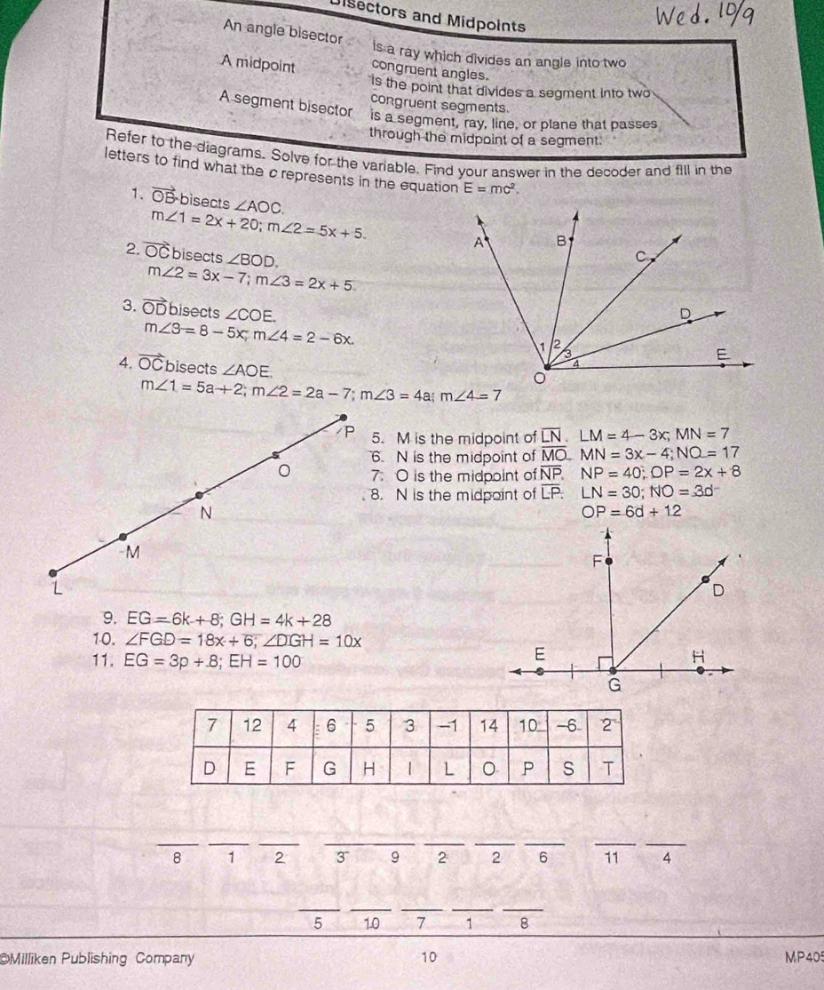 Disectors and Midpoints 
An angle bisector 
is a ray which divides an angle into two 
A midpoint congruent angles. 
is the point that divides a segment into two 
congruent segments. 
A segment bisector is a segment, ray, line, or plane that passes 
through the midpoint of a segment. 
Refer to the diagrams. Solve for the variable. Find your answer in the decoder and fill in the 
letters to find what the c represents in the equation E=mc^2. 
1. vector OB bisects ∠ AOC.
m∠ 1=2x+20; m∠ 2=5x+5. 
2. vector OC bisects ∠ BOD.
m∠ 2=3x-7; m∠ 3=2x+5
3. vector OD bisects ∠ COE.
m∠ 3=8-5x m∠ 4=2-6x. 
4. vector OC bisects ∠ AOE.
m∠ 1=5a+2; m∠ 2=2a-7; m∠ 3=4a; m∠ 4=7
P 5. M is the midpoint of overline LN. LM=4-3x; MN=7
6. N is the midpoint of overline MO. MN=3x-4; NO=17
。 7. O is the midpoint of overline NP. NP=40; OP=2x+8
8. N is the midpoint of overline LP : LN=30 : NO=30^-
N
OP=6d+12
-M 
L 
9. EG=6k+8; GH=4k+28
10. ∠ FGD=18x+6, ∠ DGH=10x
11. EG=3p+.8; EH=100
_ 
__ 
__ 
__ 
__ 
8 1 2 3 9 2 2 6 11 4
__ 
__ 
_
5 10 7 1 8
10 
Milliken Publishing Company MP40