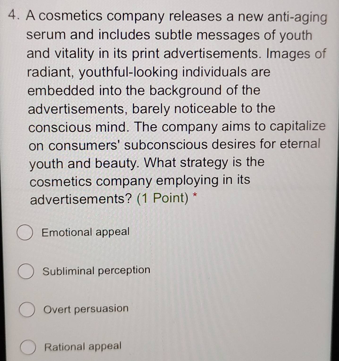 A cosmetics company releases a new anti-aging
serum and includes subtle messages of youth
and vitality in its print advertisements. Images of
radiant, youthful-looking individuals are
embedded into the background of the
advertisements, barely noticeable to the
conscious mind. The company aims to capitalize
on consumers' subconscious desires for eternal
youth and beauty. What strategy is the
cosmetics company employing in its
advertisements? (1 Point) *
Emotional appeal
Subliminal perception
Overt persuasion
Rational appeal