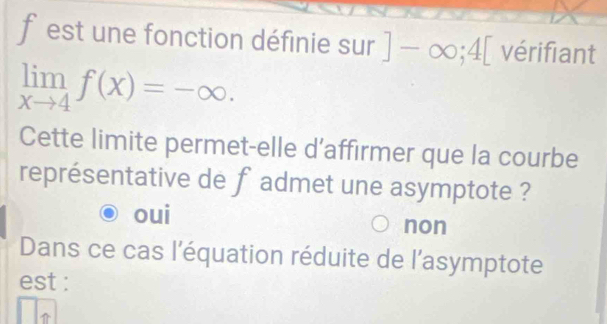 est une fonction définie sur]-∈fty; 4[ vérifiant
limlimits _xto 4f(x)=-∈fty. 
Cette limite permet-elle d’affirmer que la courbe
représentative de f admet une asymptote ?
oui non
Dans ce cas l'équation réduite de l'asymptote
est :