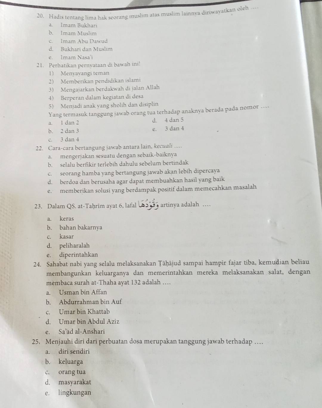 Hadis tentang lima hak seorang muslim atas muslim lainnya diriwayatkan oleh …
a. Imam Bukhari
b. Imam Muslim
c. Imam Abu Dawud
d. Bukhari dan Muslim
e. Imam Nasa'i
21. Perhatikan pernyataan di bawah ini!
1) Menyayangi teman
2) Memberikan pendidikan islami
3) Mengajarkan berdakwah di jalan Allah
4) Berperan dalam kegiatan di desa
5) Menjadi anak yang sholih dan disiplin
Yang termasuk tanggung jawab orang tua terhadap anaknya berada pada nomor …...
a. 1 dan 2 d. 4 dan 5
b. 2 dan 3 e. 3 dan 4
c. 3 dan 4
22. Cara-cara bertangung jawab antara lain, kecuali …
a. mengerjakan sesuatu dengan sebaik-baiknya
b. selalu berfikir terlebih dahulu sebelum bertindak
c. seorang hamba yang bertangung jawab akan lebih dipercaya
d. berdoa dan berusaha agar dapat membuahkan hasil yang baik
e. memberikan solusi yang berdampak positif dalam memecahkan masalah
23. Dalam QS. at-Taḥrīm ayat 6, lafal  artinya adalah ...
a. keras
b. bahan bakarnya
c. kasar
d. peliharalah
e. diperintahkan
24. Sahabat nabi yang selalu melaksanakan Țāḥājud sampai hampir fajar tiba, kemudian beliau
membangunkan keluarganya dan memerintahkan mereka melaksanakan salat, dengan
membaca surah at-Thaha ayat 132 adalah …
a. Usman bin Affan
b. Abdurrahman bin Auf
c. Umar bin Khattab
d. Umar bin Abdul Aziz
e. Sa’ad al-Anshari
25. Menjauhi diri dari perbuatan dosa merupakan tanggung jawab terhadap …
a. diri sendiri
b. keluarga
c. orang tua
d. masyarakat
e. lingkungan