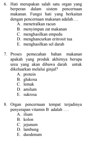 Hati merupakan salah satu organ yang
berperan dalam sistem pencernaan
makanan. Fungsi hati yang berkaitan
dengan pencernaan makanan adalah…
A. menetralkan racun
B. menyimpan zat makanan
C. menghasilkan empedu
D. menghancurkan eritrosit tua
E. menghasilkan sel darah
7. Proses pemecahan bahan makanan
apakah yang produk akhirnya berupa
urea yang akan dibawa darah untuk
dikeluarkan melalui ginjal?
A. protein
B. glukosa
C. lemak
D. amilum
E. sukrosa
8. Organ pencernaan tempat terjadinya
penyerapan vitamin B adalah …
A. ilium
B. kolon
C. jejunum
D. lambung
E. duodenum