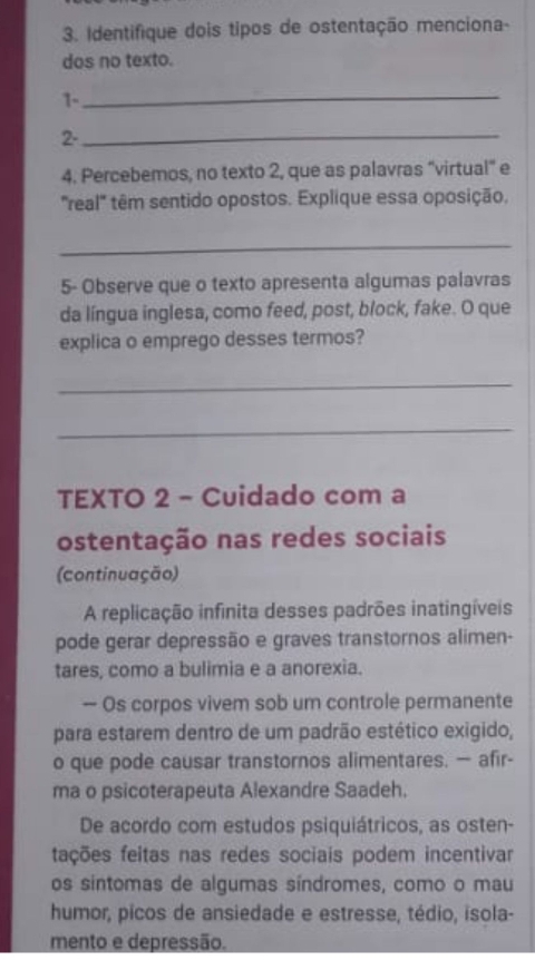 Identifique dois tipos de ostentação menciona- 
dos no texto. 
1-_ 
2-_ 
4. Percebemos, no texto 2, que as palavras “virtual" e 
"real" têm sentido opostos. Explique essa oposição. 
_ 
5- Observe que o texto apresenta algumas palavras 
da língua inglesa, como feed, post, block, fake. O que 
explica o emprego desses termos? 
_ 
_ 
TEXTO 2 - Cuidado com a 
ostentação nas redes sociais 
(continuação) 
A replicação infinita desses padrões inatingíveis 
pode gerar depressão e graves transtornos alimen- 
tares, como a bulimia e a anorexia. 
— Os corpos vivem sob um controle permanente 
para estarem dentro de um padrão estético exigido, 
o que pode causar transtornos alimentares. — afir- 
ma o psicoterapeuta Alexandre Saadeh. 
De acordo com estudos psiquiátricos, as osten- 
ftações feitas nas redes sociais podem incentivar 
os síntomas de algumas síndromes, como o mau 
humor, picos de ansiedade e estresse, tédio, isola- 
mento e depressão.