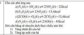 Cho các phá ứng sau: 
a) N_2(k)+3H_2(k)leftharpoons 2NH_3(k)-22kcal
b). N_2O_4(k)leftharpoons 2NO_2(k)-13,6kcal
c) 2CO(k)+O_2(k)leftharpoons 2CO_2(k)+13 ,6kcal
d ). N_2(k)+O_2(k)leftharpoons 2NO(k)-43kcal
Hồi cân bằng sẽ chuyển dịch theo chiều nào khi: 
1) Tăng nhiệt độ của hệ 
2) Tăng áp suất của hệ