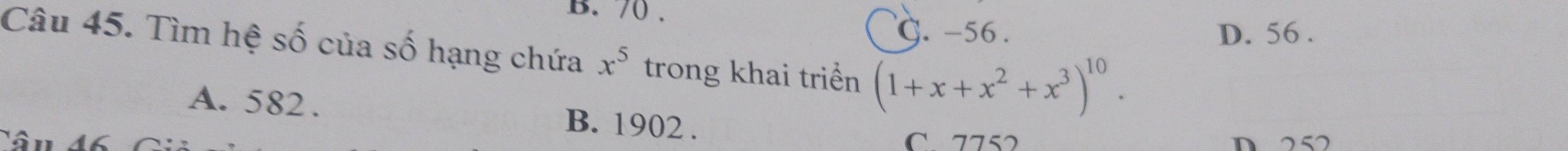 B. 70.
G. -56. D. 56.
Câu 45. Tìm hệ số của số hạng chứa x^5 trong khai triển (1+x+x^2+x^3)^10.
A. 582. B. 1902.
C. 7752 D 252