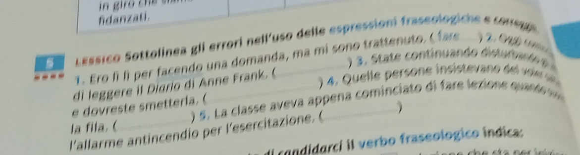 fidanzati. 
Lassico Sottolinea gli errori nell'uso delle espressioni fraseologiche e corsu 
1. Ero lì lì per facendo una domanda, ma mi sono trattenuto, C far ) 2. 0 gg 
3 . S at continuando dis tu fee t 
4 . Quel l e persone insiste v a e d l 
di leggere il Diario di Anne Frank. ( 
) 5. L a classe aveva appena cominciato di fare lexione quan te 
e dovreste smetterla.( 
la fila. ( 
l'allarme antincendio per l'esercitazione.( 
candidarci il verbo fraseologico indica: