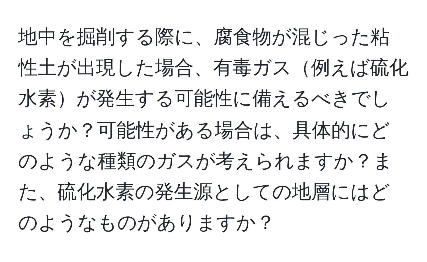 地中を掘削する際に、腐食物が混じった粘性土が出現した場合、有毒ガス例えば硫化水素が発生する可能性に備えるべきでしょうか？可能性がある場合は、具体的にどのような種類のガスが考えられますか？また、硫化水素の発生源としての地層にはどのようなものがありますか？