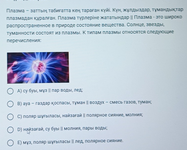 Πлазма - заττьιη τабиσаττа κен τараган кγйі. Κун, жγлдыιздар, τγмандыικτар
ллазмадан куралгане Πлазма тγрлеріне жатаτьендар ‖ Πлазма - зΤо широко
распространенное в природе состояние вещества. Солнце, звезды,
туманности состоят из плазмы. К тилам плазмыι относятся следуюшие
перечисления:
А) су буыι, мγз ‖ лар водыι, лед;
В) ауа - газдар косласьι, тγман ‖ воздух - смесь газов, туман;
С) лоляр шγΡыΙласыΙ, найзагай ‖ полярное сияние, молния;
D) найзагай, су буыι ∥ молния, πарыι воды;
Е) мγз, лоляр шγрыласьΙ ‖ лед, полярное сияние.