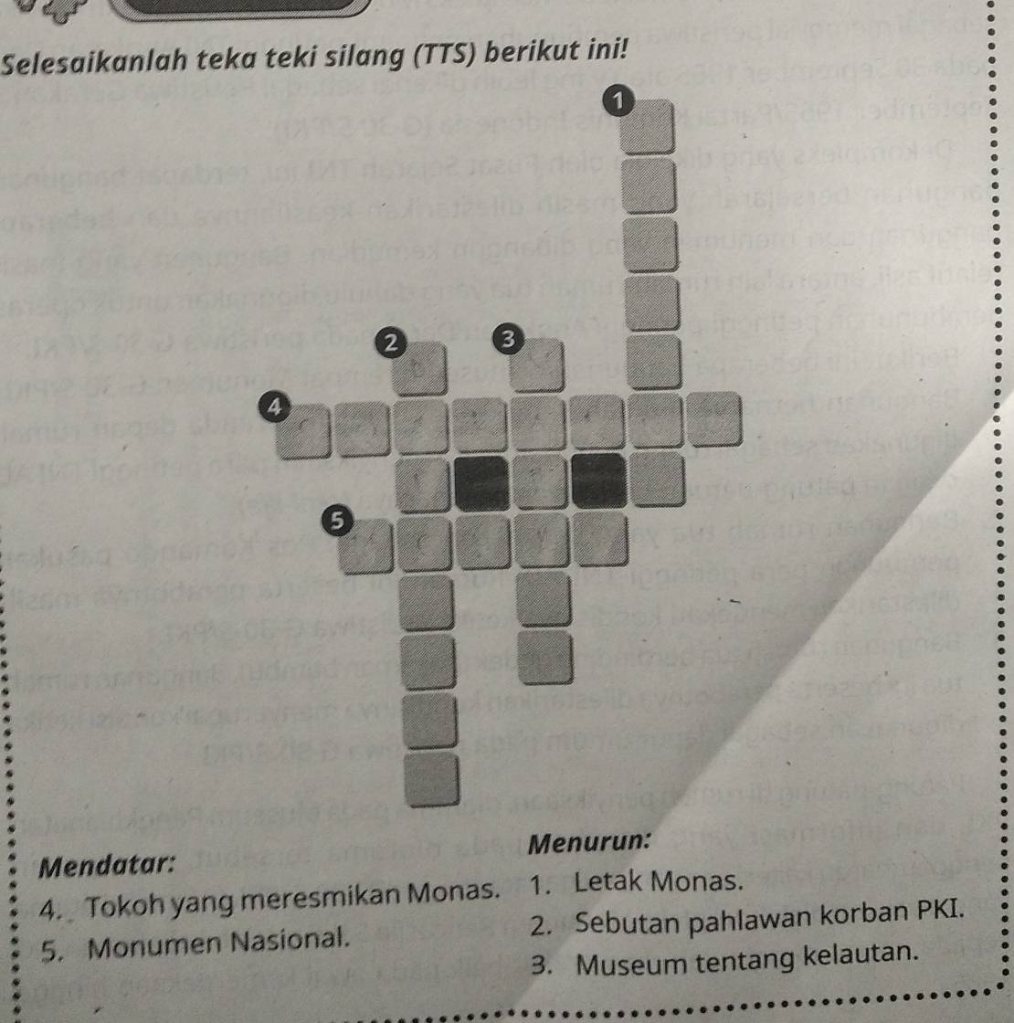 Selesaikanlah teka teki silang (TTS) berikut ini! 
1
2 3
4
5 
Mendatar: Menurun: 
4. Tokoh yang meresmikan Monas. 1. Letak Monas. 
5. Monumen Nasional. 2. Sebutan pahlawan korban PKI. 
3. Museum tentang kelautan.