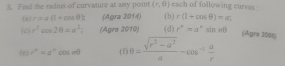 Fmd the radius of curvature at any point (r,θ ) each of following curves . 
(a) r=a(1+cos θ ); (Agra 2014) (b) r(1+cos θ )=a; 
(c) r^2cos 2θ =a^2; (Agra 2010) (d) r^n=a^nsin nθ
(Agra 2006) 
(e) r^n=a^ncos nθ (f) θ = (sqrt(r^2-a^2))/a -cos^(-1) a/r 