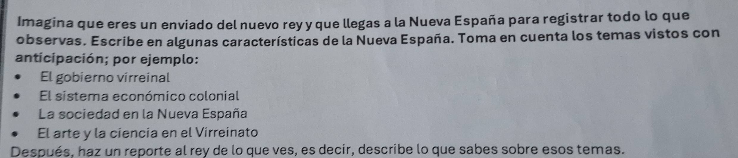 Imagina que eres un enviado del nuevo rey y que llegas a la Nueva España para registrar todo lo que
observas. Escribe en algunas características de la Nueva España. Toma en cuenta los temas vistos con
anticipación; por ejemplo:
El gobierno virreinal
El sistema económico colonial
La sociedad en la Nueva España
El arte y la ciencia en el Virreinato
Después, haz un reporte al rey de lo que ves, es decir, describe lo que sabes sobre esos temas.