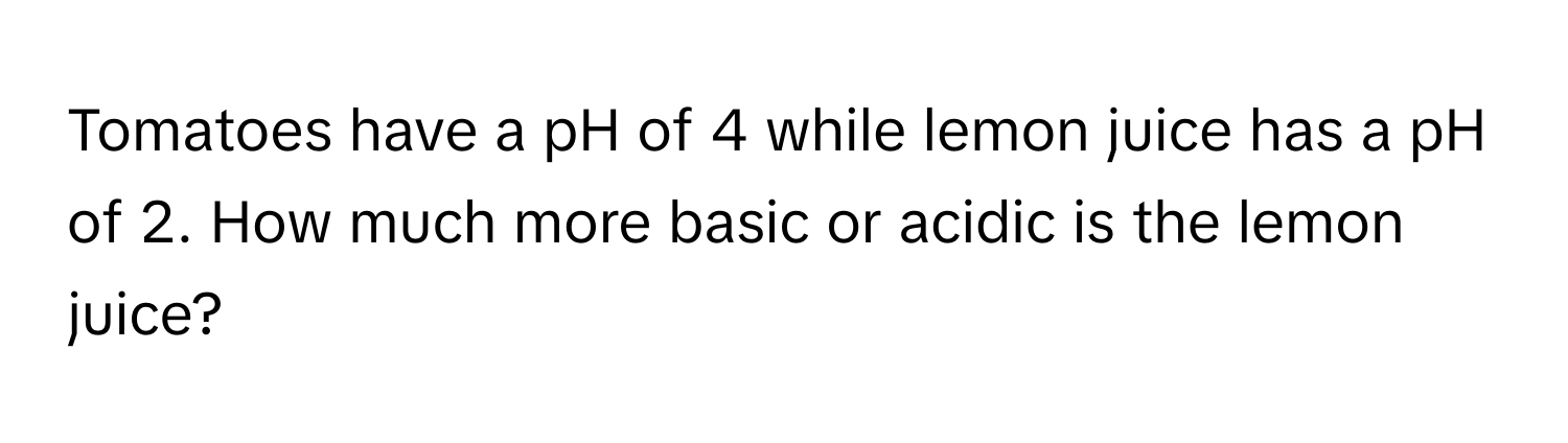 Tomatoes have a pH of 4 while lemon juice has a pH of 2. How much more basic or acidic is the lemon juice?