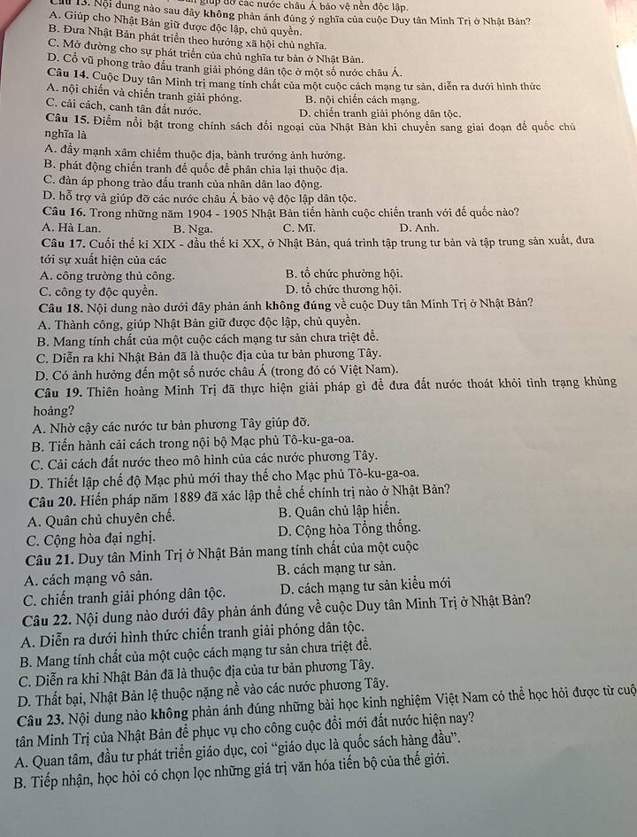 giup đờ các nước châu Á bảo vệ nền độc lập.
H 13. Nội dung nào sau đây không phản ánh đúng ý nghĩa của cuộc Duy tân Minh Trị ở Nhật Bản?
A. Giúp cho Nhật Bản giữ được độc lập, chủ quyền.
B. Đưa Nhật Bản phát triển theo hướng xã hội chủ nghĩa.
C. Mỡ đường cho sự phát triển của chủ nghĩa tư bản ở Nhật Bản.
D. Cổ vũ phong trào đầu tranh giải phóng dân tộc ở một số nước châu Á.
Câu 14. Cuộc Duy tân Minh trị mang tính chát của một cuộc cách mạng tư sản, diễn ra dưới hình thức
A. nội chiến và chiến tranh giải phóng. B. nội chiến cách mạng.
C. cải cách, canh tân đất nước.
D. chiến tranh giải phóng dân tộc.
Câu 15. Điểm nổi bật trong chính sách đối ngoại của Nhật Bản khi chuyên sang giai đoạn đế quốc chủ
nghĩa là
A. đầy mạnh xâm chiếm thuộc địa, bành trướng ảnh hưởng.
B. phát động chiến tranh đế quốc đề phân chia lại thuộc địa.
C. đàn áp phong trào đấu tranh của nhân dân lao động.
D. hỗ trợ và giúp đỡ các nước châu Á bảo vệ độc lập dân tộc.
Câu 16. Trong những năm 1904 - 1905 Nhật Bản tiến hành cuộc chiến tranh với đế quốc nào?
A. Hà Lan. B. Nga. C. Mĩ. D. Anh.
Câu 17. Cuối thế kỉ XIX - đầu thế ki XX, ở Nhật Bản, quá trình tập trung tư bản và tập trung sản xuất, đưa
tới sự xuất hiện của các
A. công trường thủ công. B. tổ chức phường hội.
C. công ty độc quyền. D. tổ chức thương hội.
Câu 18. Nội dung nào dưới đây phản ánh không đúng về cuộc Duy tân Minh Trị ở Nhật Bản?
A. Thành công, giúp Nhật Bản giữ được độc lập, chủ quyền.
B. Mang tính chất của một cuộc cách mạng tư sản chưa triệt đề.
C. Diễn ra khi Nhật Bản đã là thuộc địa của tư bản phương Tây.
D. Có ảnh hưởng đến một số nước châu Á (trong đó có Việt Nam).
Câu 19. Thiên hoàng Minh Trị đã thực hiện giải pháp gì để đưa đất nước thoát khỏi tình trạng khủng
hoảng?
A. Nhờ cậy các nước tư bản phương Tây giúp đỡ.
B. Tiến hành cải cách trong nội bộ Mạc phủ Tô-ku-ga-oa.
C. Cải cách đất nước theo mô hình của các nước phương Tây.
D. Thiết lập chế độ Mạc phủ mới thay thế cho Mạc phủ Tô-ku-ga-oa.
Câu 20. Hiến pháp năm 1889 đã xác lập thể chế chính trị nào ở Nhật Bản?
A. Quân chủ chuyên chế. B. Quân chủ lập hiến.
C. Cộng hòa đại nghị. D. Cộng hòa Tổng thống.
Câu 21. Duy tân Minh Trị ở Nhật Bản mang tính chất của một cuộc
A. cách mạng vô sản. B. cách mạng tư sản.
C. chiến tranh giải phóng dân tộc. D. cách mạng tư sản kiểu mới
Câu 22. Nội dung nào dưới đây phản ánh đúng về cuộc Duy tân Minh Trị ở Nhật Bản?
A. Diễn ra dưới hình thức chiến tranh giải phóng dân tộc.
B. Mang tính chất của một cuộc cách mạng tư sản chưa triệt đề.
C. Diễn ra khi Nhật Bản đã là thuộc địa của tư bản phương Tây.
D. Thất bại, Nhật Bản lệ thuộc nặng nề vào các nước phương Tây.
Câu 23. Nội dung nào không phản ánh đúng những bài học kinh nghiệm Việt Nam có thể học hỏi được từ cuộ
tân Minh Trị của Nhật Bản để phục vụ cho công cuộc đổi mới đất nước hiện nay?
A. Quan tâm, đầu tư phát triển giáo dục, coi “giáo dục là quốc sách hàng đầu”.
B. Tiếp nhận, học hỏi có chọn lọc những giá trị văn hóa tiến bộ của thế giới.