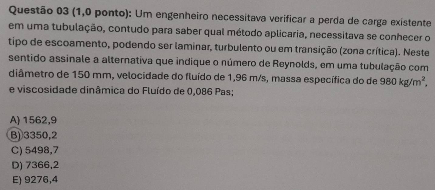 (1,0 ponto): Um engenheiro necessitava verificar a perda de carga existente
em uma tubulação, contudo para saber qual método aplicaria, necessitava se conhecer o
tipo de escoamento, podendo ser laminar, turbulento ou em transição (zona crítica). Neste
sentido assinale a alternativa que indique o número de Reynolds, em uma tubulação com
diâmetro de 150 mm, velocidade do fluído de 1,96 m/s, massa específica do de 980kg/m^2, 
e viscosidade dinâmica do Fluído de 0,086 Pas;
A) 1562,9
B) 3350,2
C) 5498,7
D) 7366,2
E) 9276,4