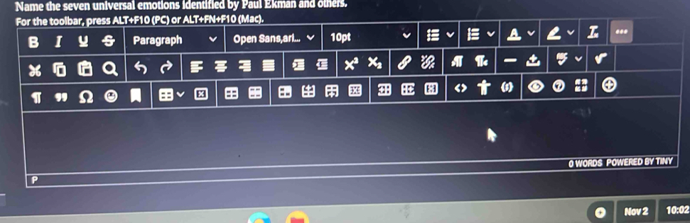 Name the seven universal emotions identified by Paul Ekman and others. 
For the toolbar, press ALT+F10 (PC) or ALT+FN+F10 (Mac). 
B I Paragraph Open Sans,arl... 10pt 
... 
4 
31 (5) 
1 Ω e 
0 WORDS POWERED BY TINY 
Nov 2 10:02