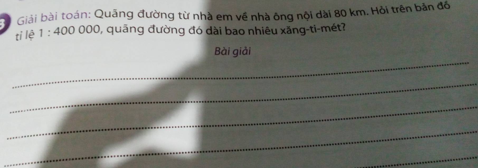 Giải bài toán: Quãng đường từ nhà em về nhà ông nội dài 80 km. Hỏi trên bản đồ 
tỉ lệ 1:400000 1, quãng đường đó dài bao nhiêu xăng-ti-mét? 
_ 
Bài giải 
_ 
_ 
_ 
_