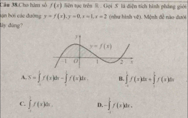 Câu 38.Cho hàm số f(x) liên tục trên R . Gọi S là diện tích hình phẳng giới
hạn bởi các đường y=f(x),y=0,x=1,x=2 (như hình vẽ). Mệnh đề nào dưới
lây đúng?
A, S=∈tlimits _(-1)^1f(x)dx-∈tlimits _1^2f(x)dx. B. ∈tlimits _(-1)^1f(x)dx+∈tlimits _1^2f(x)dx
C. ∈tlimits _(-1)^2f(x)dx. -∈tlimits _(-1)^2f(x)dx.
D.