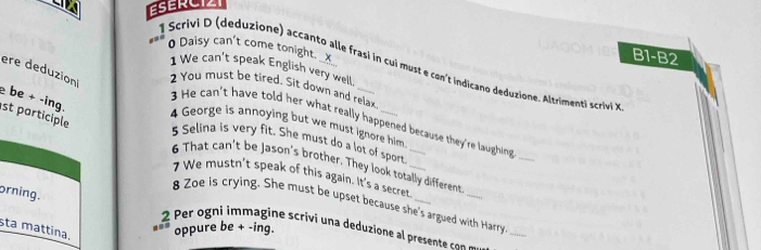 ESERCIZI 
0 Daisy can't come tonight. _x 
B1-B2 
l Scrivi D (deduzione) accanto alle frasi in cui must e con't indicano deduzione. Altrimenti scrivi 
1 We can't speak English very well 
ere deduzion 2 You must be tired. Sit down and relax 
e be + -ing. 
st participle 
3 He can't have told her what really happened because they're laughing_ 
4 George is annoying but we must ignore him. 
5 Selina is very fit. She must do a lot of sport_ 
6 That can't be Jason's brother. They look totally different 
7 We mustn't speak of this again. It's a secret_ 
orning. 
_ 
8 Zoe is crying. She must be upset because she's argued with Harry 
sta mattina. oppure be + -ing
