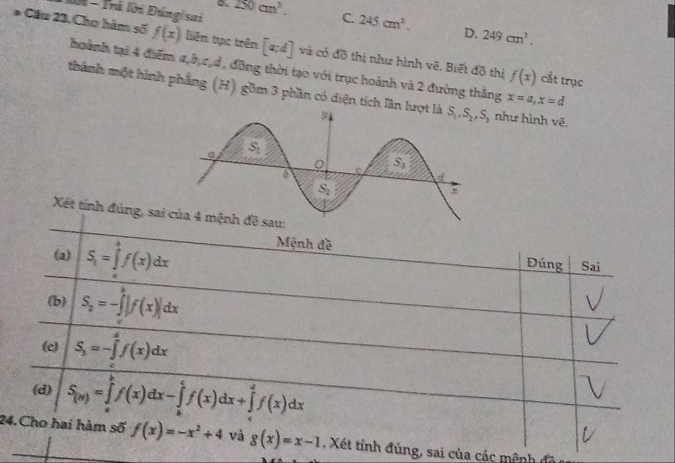 IN - Trú lời Đúng sai
D. 250cm^3. C. 245cm^3. D. 249cm^3.
* Cầu 23. Cho hàm số f(x) liên tục trên [a;d] và có đồ thị như hình vẽ. Biết đồ thị f(x) cắt trục
hoành tại 4 điểm a,b,c,d , đồng thời tạo với trục hoành và 2 đường thắng x=a,x=d
thành một hình phẳng (H) gồm 3 phần có diện tích lân như hình vẽ.
Xét tính đúng, sai của 4 mệnh đề sau:
(a) S_1=∈tlimits _a^(bf(x)dx
Mệnh đề
Đúng Sai
(b) S_2)=-∈tlimits |f(x)|dx
(e) S_3=-∈tlimits _2^(4f(x)dx
(d) S_(x))=∈tlimits _a^(bf(x)dx-∈tlimits _a^cf(x)dx+∈tlimits _c^df(x)dx
24.Cho hai hàm số f(x)=-x^2)+4 và g(x)=x-1 , Xét tính đúng, sai của các mênh đề