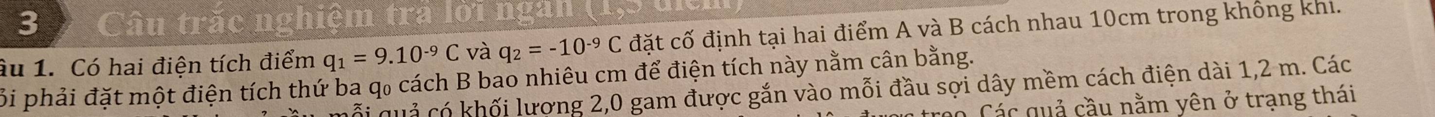 Câu trắc nghiệm tra lời ngan (1 1 
âu 1. Có hai điện tích điểm q_1=9.10^(-9)C và q_2=-10^(-9)C đặt cố định tại hai điểm A và B cách nhau 10cm trong không khi. 
Bi phải đặt một điện tích thứ ba q₀ cách B bao nhiêu cm để điện tích này nằm cân bằng. 
Cối quả có khối lượng 2,0 gam được gắn vào mỗi đầu sợi dây mềm cách điện dài 1,2 m. Các 
á Các quả cầu nằm yên ở trạng thái