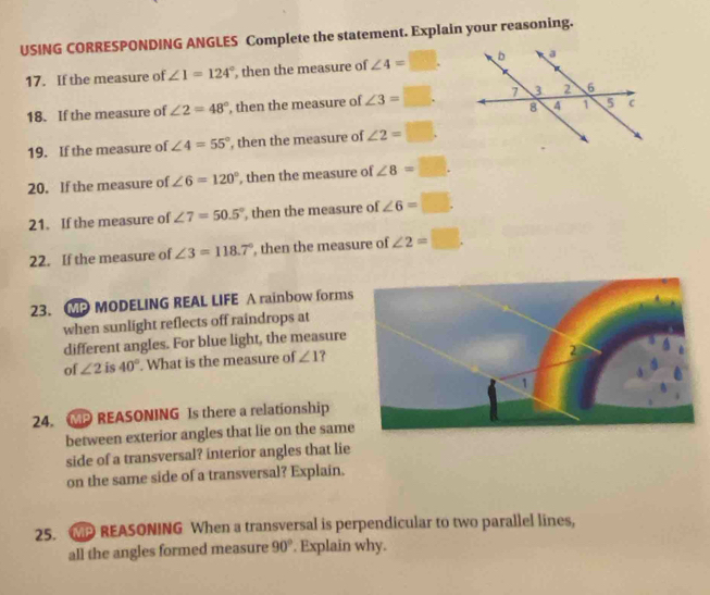 USING CORRESPONDING ANGLES Complete the statement. Explain your reasoning. 
17. If the measure of ∠ 1=124° , then the measure of ∠ 4=□. 
18. If the measure of ∠ 2=48° , then the measure of ∠ 3=□. 
19. If the measure of ∠ 4=55° , then the measure of ∠ 2=□. 
20. If the measure of ∠ 6=120° , then the measure of ∠ 8=□. 
21. If the measure of ∠ 7=50.5° , then the measure of ∠ 6=□
22. If the measure of ∠ 3=118.7° , then the measure of ∠ 2=□. 
23. MP MODELING REAL LIFE A rainbow forms 
when sunlight reflects off raindrops at 
different angles. For blue light, the measure 
of ∠ 2 is 40°. What is the measure of ∠ 1
24. MPREASONING Is there a relationship 
between exterior angles that lie on the same 
side of a transversal? interior angles that lie 
on the same side of a transversal? Explain. 
25. WP REASONING When a transversal is perpendicular to two parallel lines, 
all the angles formed measure 90°. Explain why.