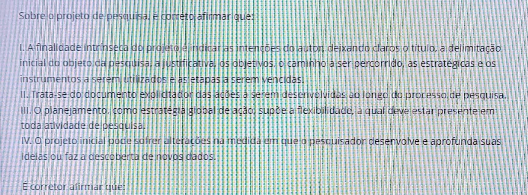 Sobre o projeto de pesquisa, é correto afirmar que:
I. A finalidade intrínseca do projeto é indicar as intenções do autor, deixando claros o título, a delimitação
inicial do objeto da pesquisa, a justificativa, os objetivos, o caminho a ser percorrido, as estratégicas e os
instrumentos a serem utilizados e as etapas a serem vencidas.
II. Trata-se do documento explicitador das ações a serem desenvolvidas ao longo do processo de pesquisa.
III. O planejamento, como estratégia global de ação, supõe a flexibilidade, a qual deve estar presente em
toda atividade de pesquisa.
IV. O projeto inicial pode sofrer alterações na medida em que o pesquisador desenvolve e aprofunda suas
ideias ou faz a descoberta de novos dados.
É corretor afirmar que: